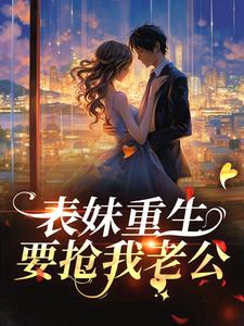 表妹重生，要抢我老公？这本小说完结了吗？免费查看最新章节